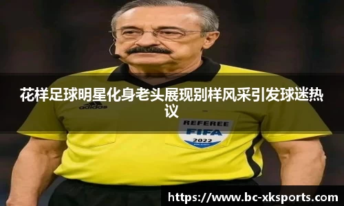 花样足球明星化身老头展现别样风采引发球迷热议